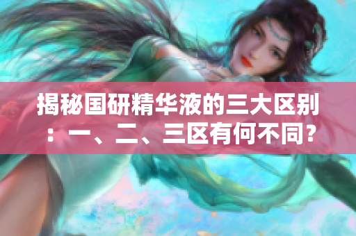 揭秘国研精华液的三大区别：一、二、三区有何不同？