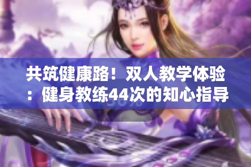共筑健康路！双人教学体验：健身教练44次的知心指导