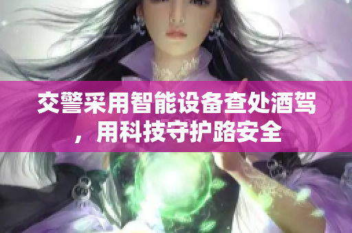 交警采用智能设备查处酒驾，用科技守护路安全