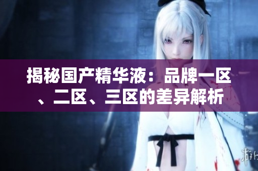 揭秘国产精华液：品牌一区、二区、三区的差异解析
