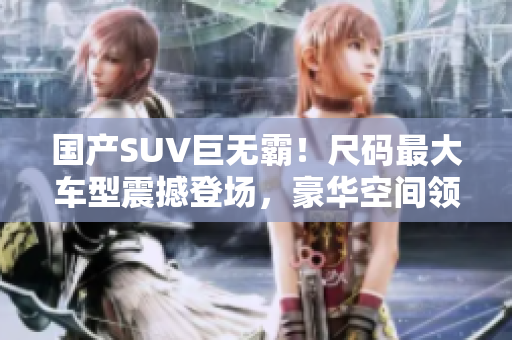 国产SUV巨无霸！尺码最大车型震撼登场，豪华空间领先同级别，性能卓越引领潮流