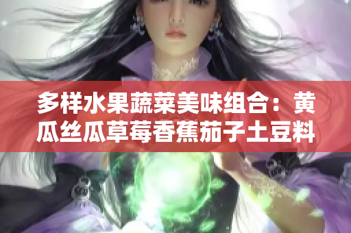 多样水果蔬菜美味组合：黄瓜丝瓜草莓香蕉茄子土豆料理灵感分享