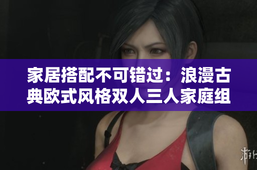 家居搭配不可错过：浪漫古典欧式风格双人三人家庭组合款式全解析