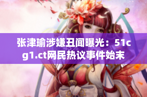 张津瑜涉嫌丑闻曝光：51cg1.ct网民热议事件始末