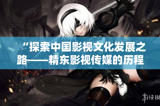 “探索中国影视文化发展之路——精东影视传媒的历程与管理实践”