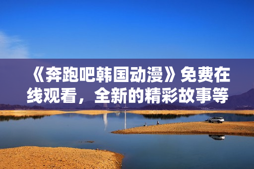 《奔跑吧韩国动漫》免费在线观看，全新的精彩故事等待你探索