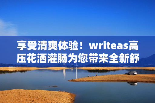 享受清爽体验！writeas高压花洒灌肠为您带来全新舒适感