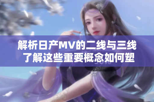 解析日产MV的二线与三线 了解这些重要概念如何塑造汽车行业格局
