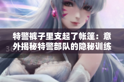 特警裤子里支起了帐篷：意外揭秘特警部队的隐秘训练秘密