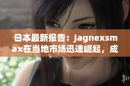 日本最新报告：Jagnexsmax在当地市场迅速崛起，成为消费者首选