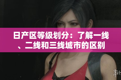 日产区等级划分：了解一线、二线和三线城市的区别