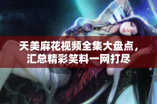 天美麻花视频全集大盘点，汇总精彩笑料一网打尽