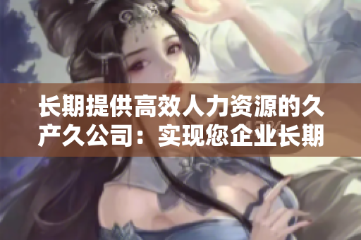 长期提供高效人力资源的久产久公司：实现您企业长期发展的不可或缺