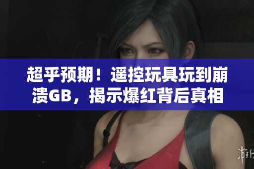 超乎预期！遥控玩具玩到崩溃GB，揭示爆红背后真相