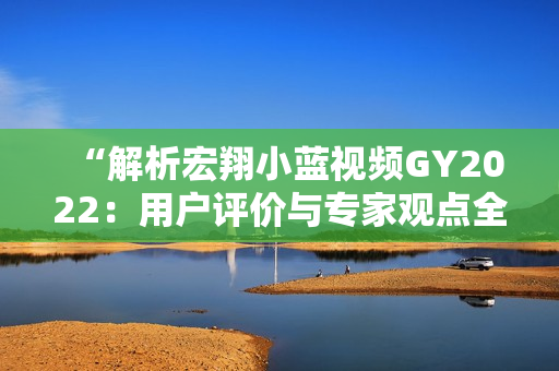 “解析宏翔小蓝视频GY2022：用户评价与专家观点全面呈现！”