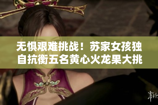 无惧艰难挑战！苏家女孩独自抗衡五名黄心火龙果大挑战