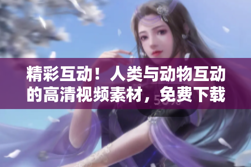 精彩互动！人类与动物互动的高清视频素材，免费下载