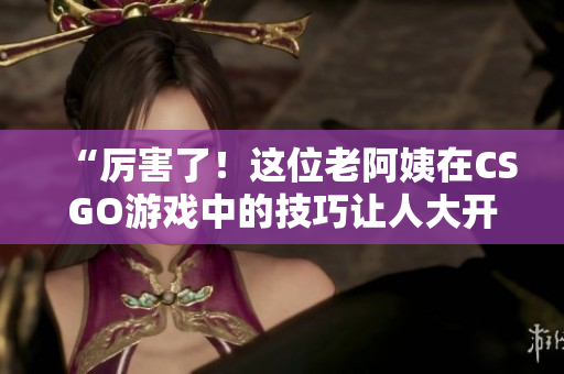 “厉害了！这位老阿姨在CSGO游戏中的技巧让人大开眼界！”