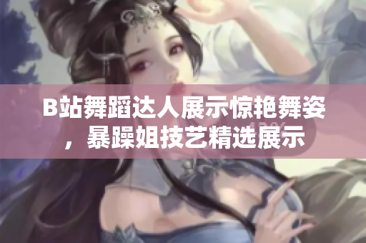 B站舞蹈达人展示惊艳舞姿，暴躁姐技艺精选展示