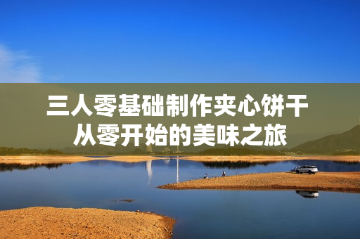 三人零基础制作夹心饼干 从零开始的美味之旅