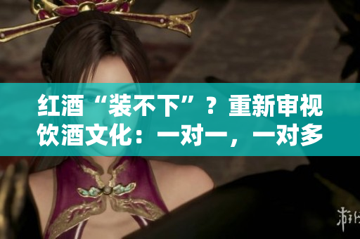 红酒“装不下”？重新审视饮酒文化：一对一，一对多，背后的故事与挑战
