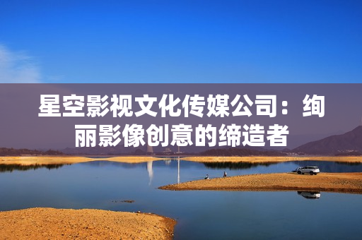 星空影视文化传媒公司：绚丽影像创意的缔造者