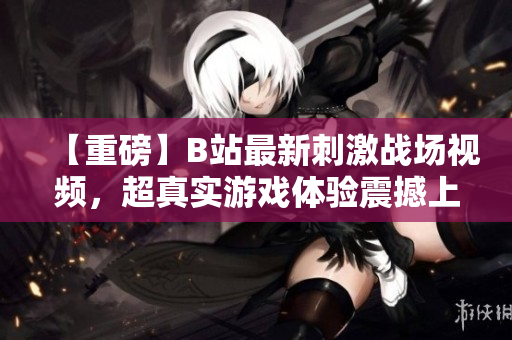 【重磅】B站最新刺激战场视频，超真实游戏体验震撼上线！快来感受久违的战斗激情！