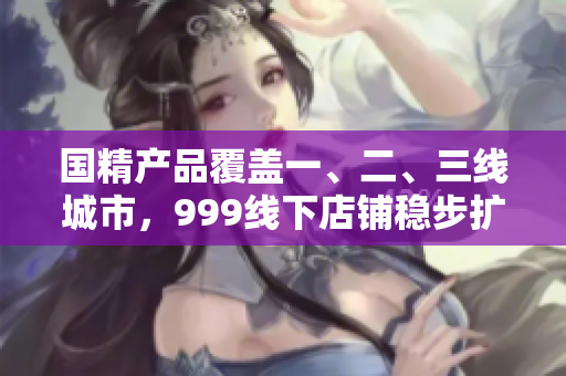 国精产品覆盖一、二、三线城市，999线下店铺稳步扩张。