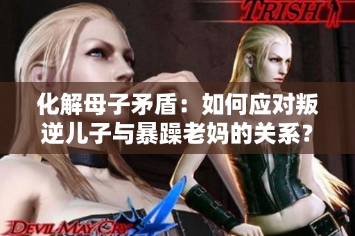化解母子矛盾：如何应对叛逆儿子与暴躁老妈的关系？