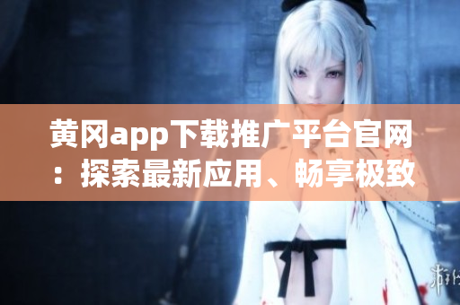 黄冈app下载推广平台官网：探索最新应用、畅享极致体验