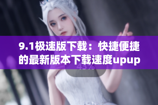 9.1极速版下载：快捷便捷的最新版本下载速度upupup到几兆每秒