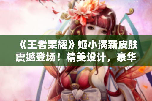 《王者荣耀》姬小满新皮肤震撼登场！精美设计，豪华奖励，玩家期待已久！