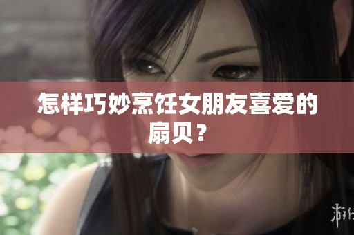 怎样巧妙烹饪女朋友喜爱的扇贝？