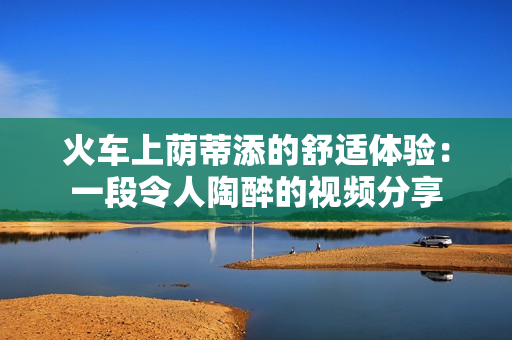 火车上荫蒂添的舒适体验：一段令人陶醉的视频分享