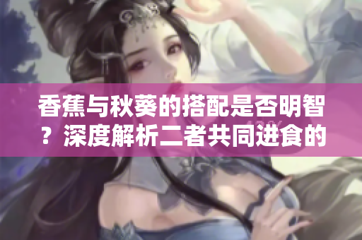 香蕉与秋葵的搭配是否明智？深度解析二者共同进食的益处及影响