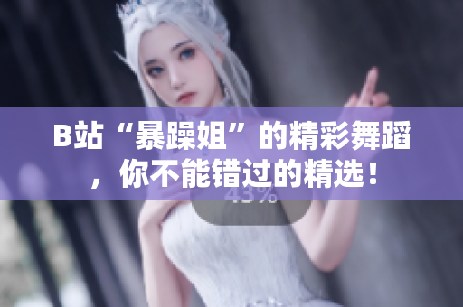 B站“暴躁姐”的精彩舞蹈，你不能错过的精选！