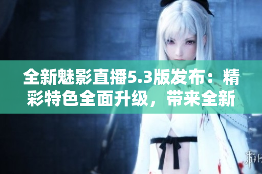 全新魅影直播5.3版发布：精彩特色全面升级，带来全新体验！