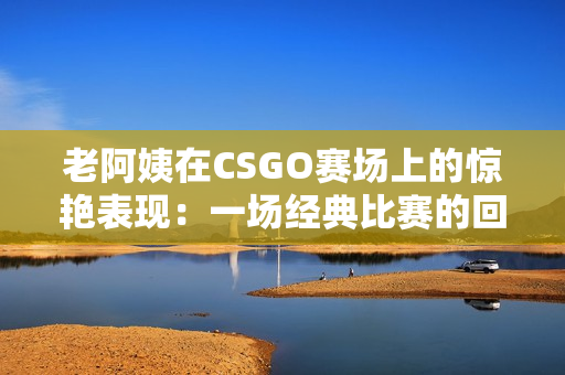 老阿姨在CSGO赛场上的惊艳表现：一场经典比赛的回顾