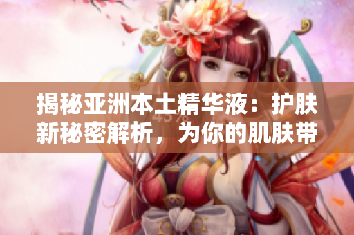 揭秘亚洲本土精华液：护肤新秘密解析，为你的肌肤带来什么不同？