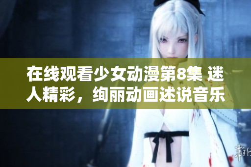 在线观看少女动漫第8集 迷人精彩，绚丽动画述说音乐青春