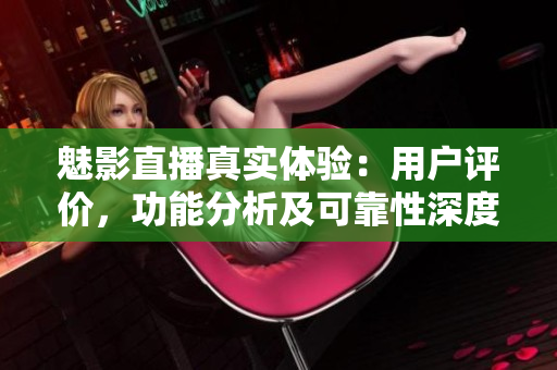 魅影直播真实体验：用户评价，功能分析及可靠性深度测评