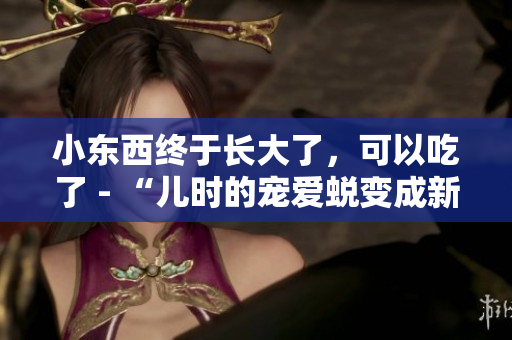 小东西终于长大了，可以吃了 - “儿时的宠爱蜕变成新滋味：小宝贝终成美味享受”