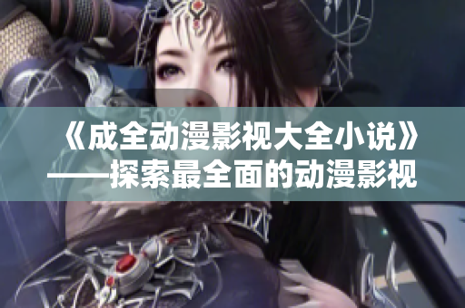 《成全动漫影视大全小说》——探索最全面的动漫影视小说资讯