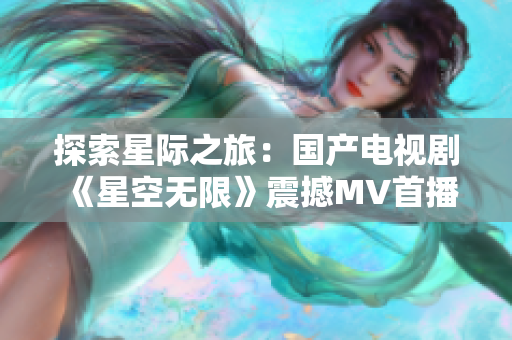 探索星际之旅：国产电视剧《星空无限》震撼MV首播，引发无数观众追捧