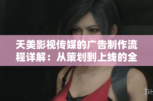 天美影视传媒的广告制作流程详解：从策划到上线的全流程解析