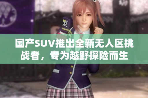 国产SUV推出全新无人区挑战者，专为越野探险而生