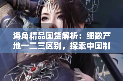 海角精品国货解析：细数产地一二三区别，探索中国制造的多样性和品质