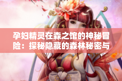 孕妇精灵在森之馆的神秘冒险：探秘隐藏的森林秘密与古老传说