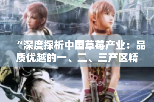 “深度探析中国草莓产业：品质优越的一、二、三产区精品草莓全面解析”