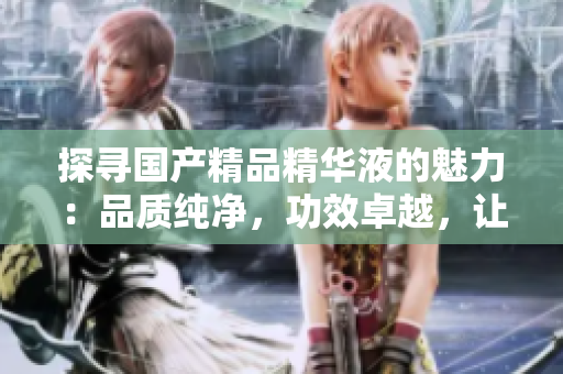 探寻国产精品精华液的魅力：品质纯净，功效卓越，让肌肤焕发光彩